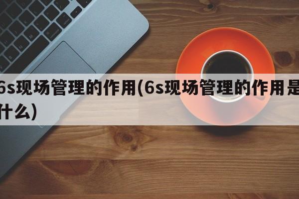 6s现场管理的作用(6s现场管理的作用是什么)